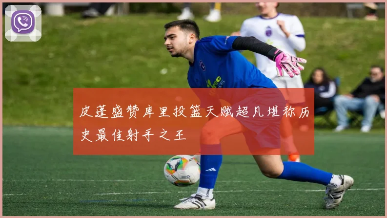皮蓬盛赞库里投篮天赋超凡堪称历史最佳射手之王