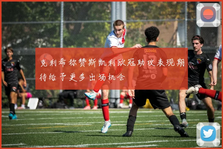 克利希称赞斯凯利欧冠助攻表现期待给予更多出场机会