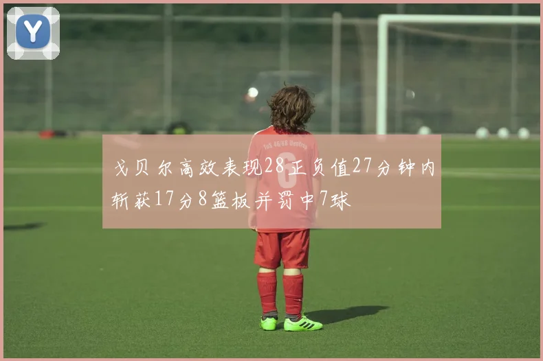 戈贝尔高效表现28正负值27分钟内斩获17分8篮板并罚中7球