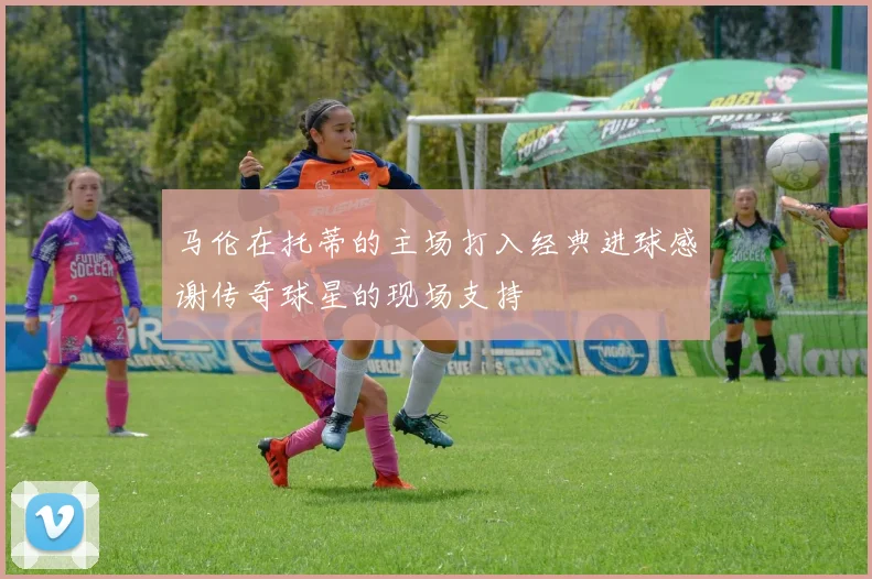 马伦在托蒂的主场打入经典进球感谢传奇球星的现场支持