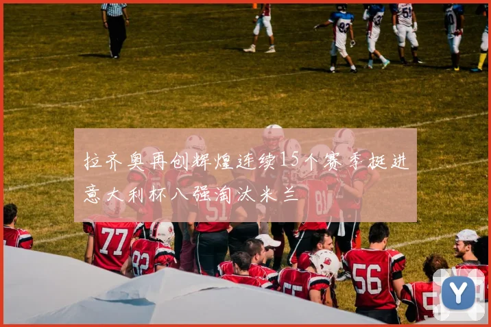 拉齐奥再创辉煌连续15个赛季挺进意大利杯八强淘汰米兰