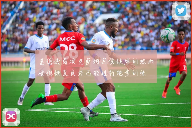 基德透露埃克萨姆因伤缺席训练加福德恢复良好已能进行跑步训练