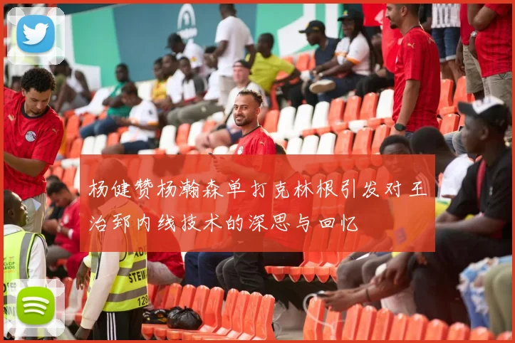 杨健赞杨瀚森单打克林根引发对王治郅内线技术的深思与回忆