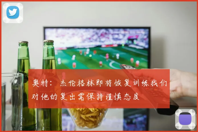 奥特：杰伦格林即将恢复训练我们对他的复出需保持谨慎态度