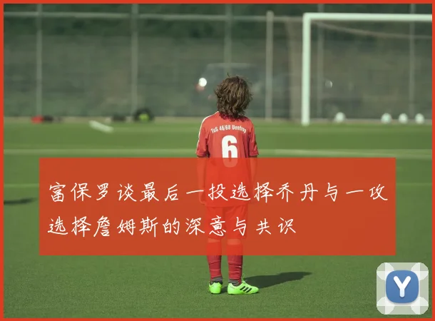 富保罗谈最后一投选择乔丹与一攻选择詹姆斯的深意与共识