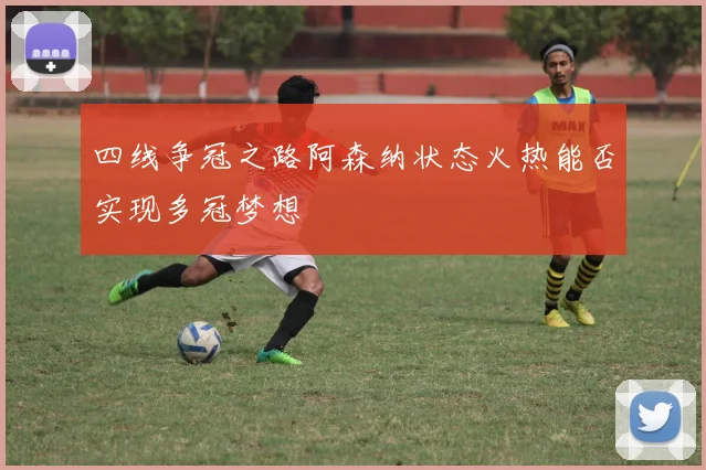 四线争冠之路阿森纳状态火热能否实现多冠梦想