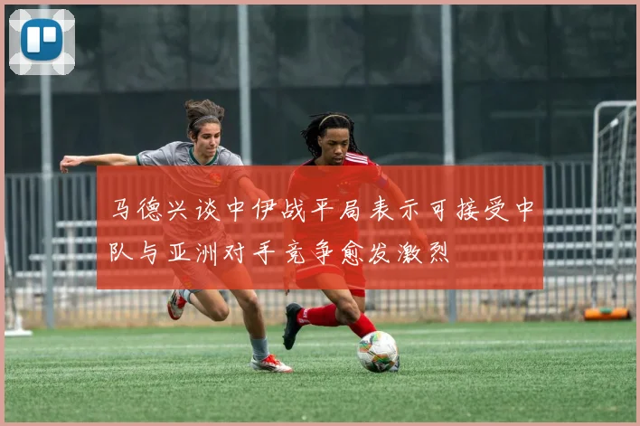 马德兴谈中伊战平局表示可接受中队与亚洲对手竞争愈发激烈