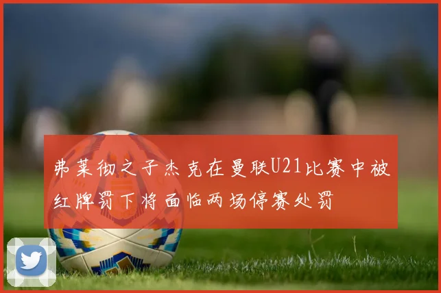 弗莱彻之子杰克在曼联U21比赛中被红牌罚下将面临两场停赛处罚