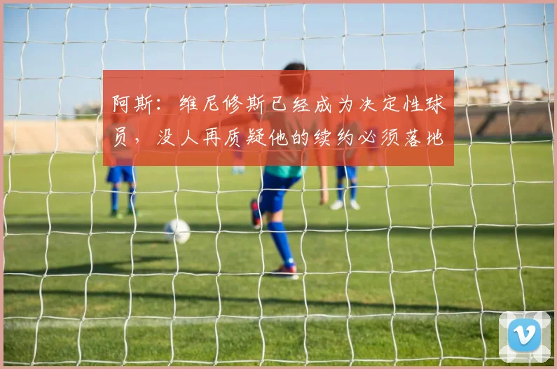 阿斯：维尼修斯已经成为决定性球员，没人再质疑他的续约必须落地