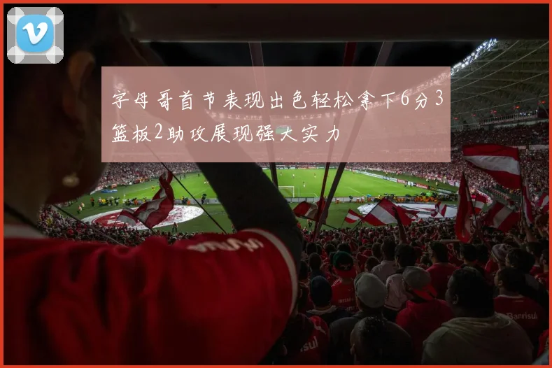 字母哥首节表现出色轻松拿下6分3篮板2助攻展现强大实力
