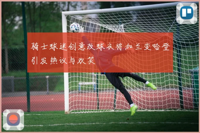 骑士球迷创意改球衣将加兰变哈登引发热议与欢笑
