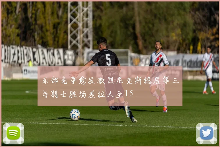 东部竞争愈发激烈尼克斯稳居第三与骑士胜场差拉大至15