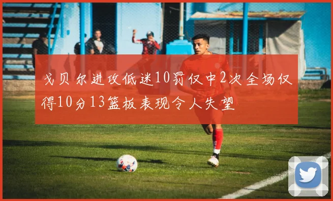 戈贝尔进攻低迷10罚仅中2次全场仅得10分13篮板表现令人失望