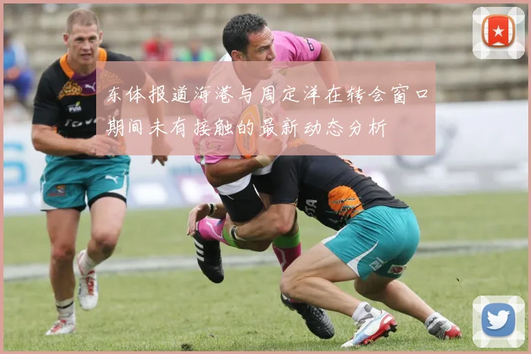 东体报道海港与周定洋在转会窗口期间未有接触的最新动态分析