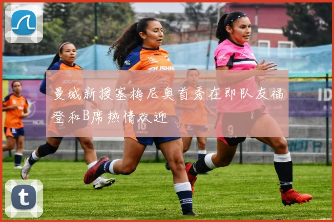 曼城新援塞梅尼奥首秀在即队友福登和B席热情欢迎
