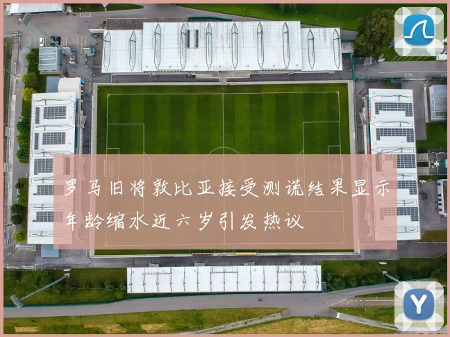 罗马旧将敦比亚接受测谎结果显示年龄缩水近六岁引发热议