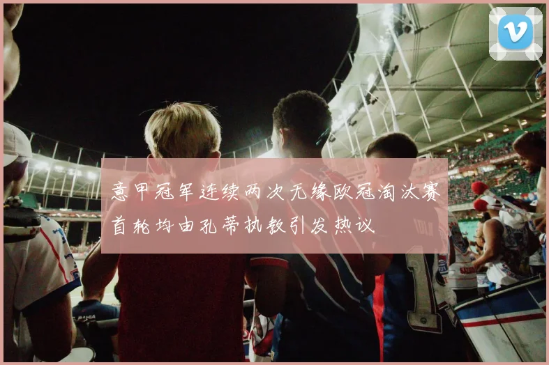 意甲冠军连续两次无缘欧冠淘汰赛首轮均由孔蒂执教引发热议