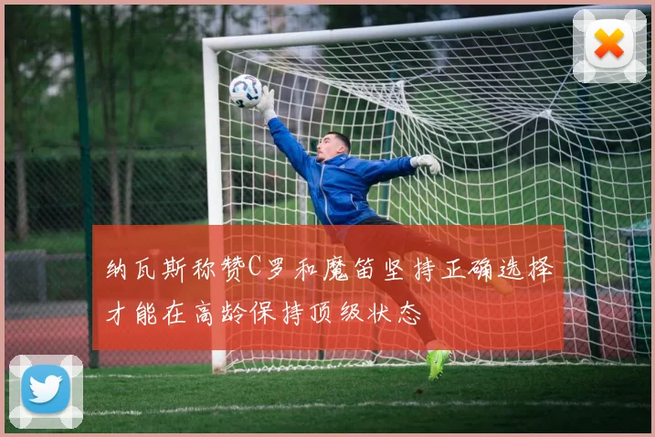 纳瓦斯称赞C罗和魔笛坚持正确选择才能在高龄保持顶级状态