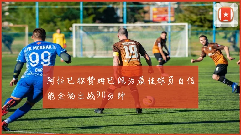 阿拉巴称赞姆巴佩为最佳球员自信能全场出战90分钟