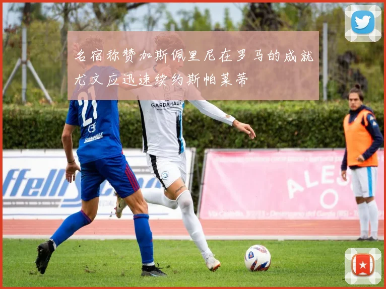 名宿称赞加斯佩里尼在罗马的成就尤文应迅速续约斯帕莱蒂