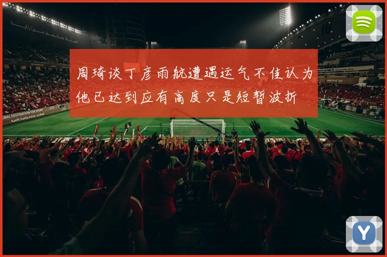周琦谈丁彦雨航遭遇运气不佳认为他已达到应有高度只是短暂波折