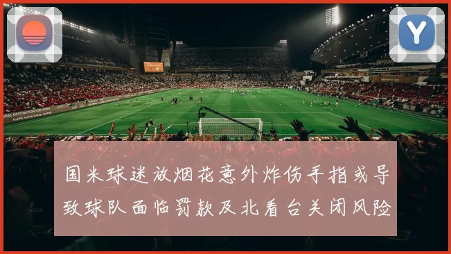 国米球迷放烟花意外炸伤手指或导致球队面临罚款及北看台关闭风险