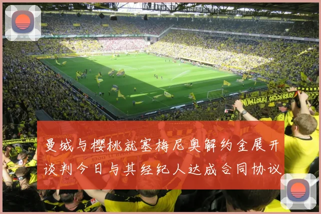 曼城与樱桃就塞梅尼奥解约金展开谈判今日与其经纪人达成合同协议