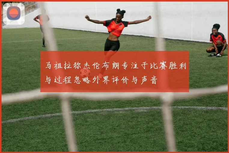 马祖拉称杰伦布朗专注于比赛胜利与过程忽略外界评价与声音