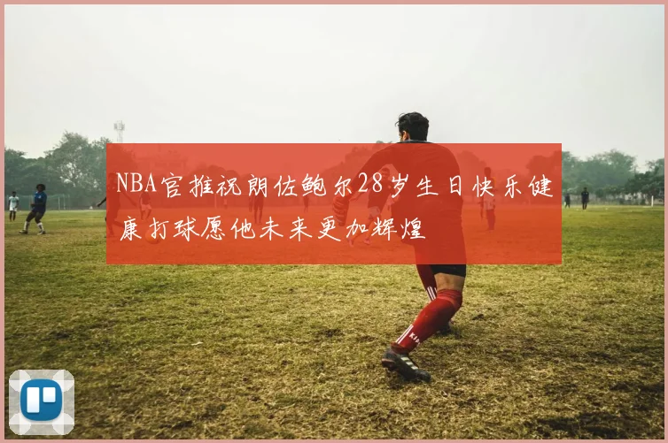 NBA官推祝朗佐鲍尔28岁生日快乐健康打球愿他未来更加辉煌