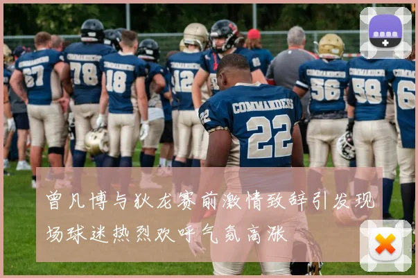曾凡博与狄龙赛前激情致辞引发现场球迷热烈欢呼气氛高涨