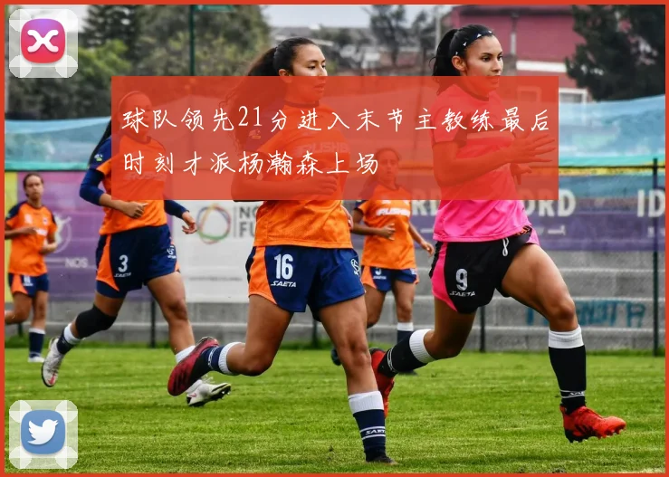球队领先21分进入末节主教练最后时刻才派杨瀚森上场