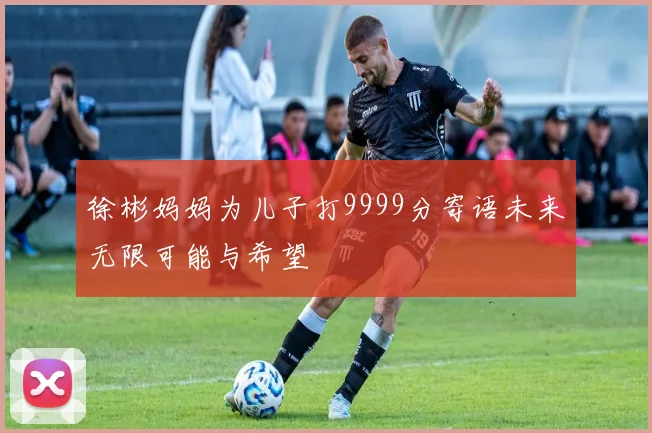 徐彬妈妈为儿子打9999分寄语未来无限可能与希望