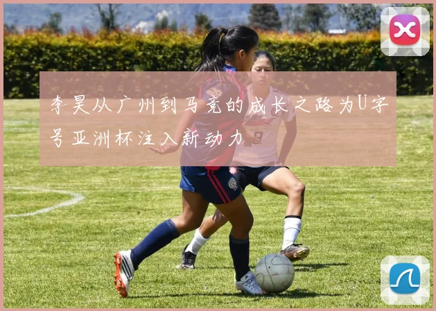 李昊从广州到马竞的成长之路为U字号亚洲杯注入新动力