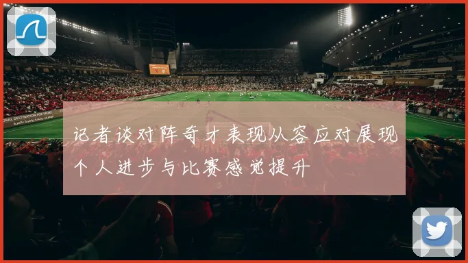 记者谈对阵奇才表现从容应对展现个人进步与比赛感觉提升