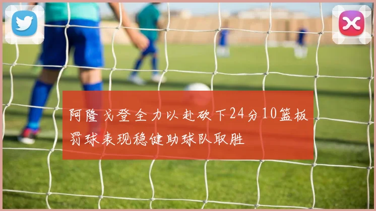 阿隆戈登全力以赴砍下24分10篮板罚球表现稳健助球队取胜
