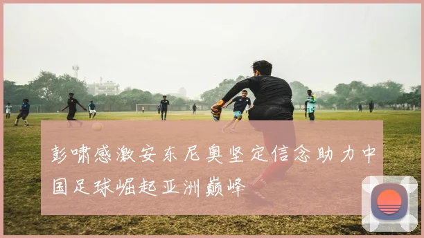彭啸感激安东尼奥坚定信念助力中国足球崛起亚洲巅峰