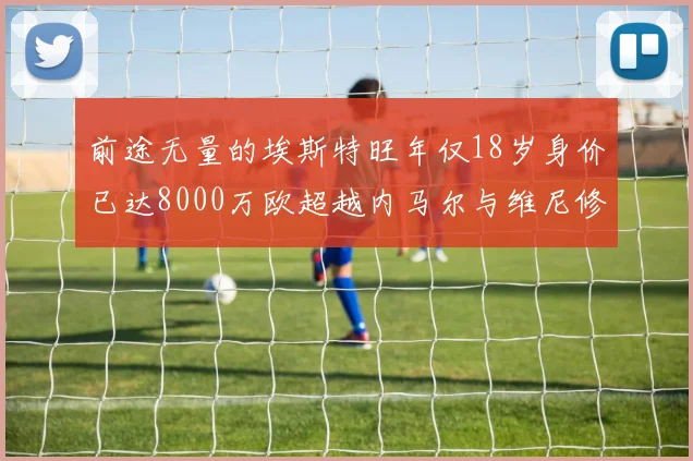 前途无量的埃斯特旺年仅18岁身价已达8000万欧超越内马尔与维尼修斯