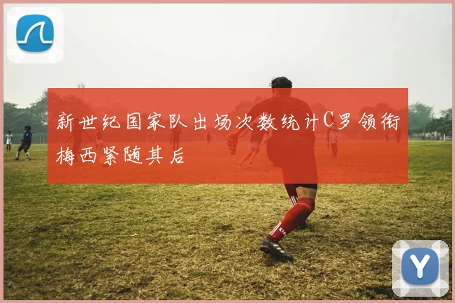新世纪国家队出场次数统计C罗领衔梅西紧随其后