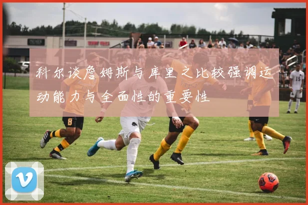 科尔谈詹姆斯与库里之比较强调运动能力与全面性的重要性