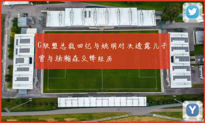 G联盟总裁回忆与姚明对决透露儿子曾与杨瀚森交锋经历