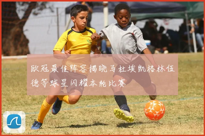 欧冠最佳阵容揭晓马杜埃凯格林伍德等球星闪耀本轮比赛