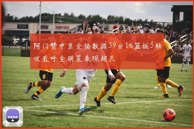 阿门赞申京全场数据39分16篮板5助攻直呼全明星表现超凡