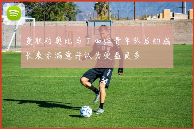 曼联对奥比马丁回归青年队后的成长表示满意并认为受益良多