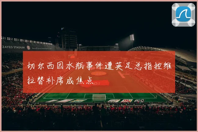 切尔西因水瓶事件遭英足总指控维拉替补席成焦点