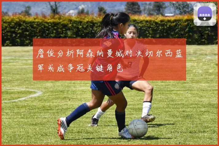詹俊分析阿森纳曼城对决切尔西蓝军或成争冠关键角色