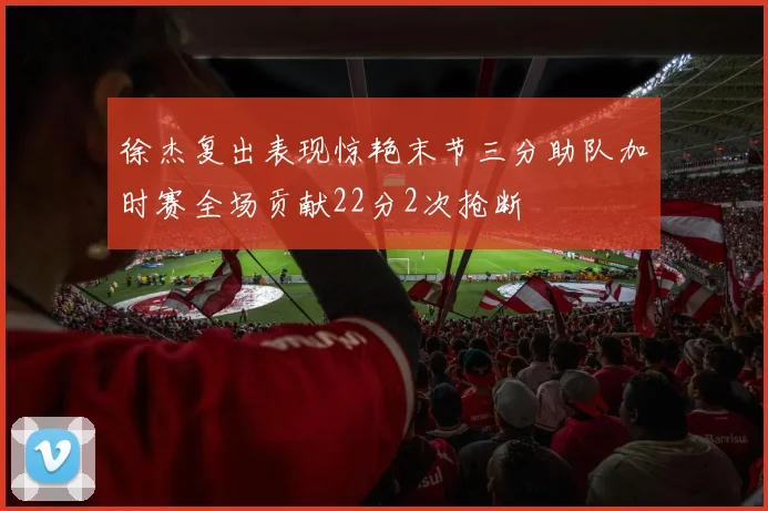 徐杰复出表现惊艳末节三分助队加时赛全场贡献22分2次抢断