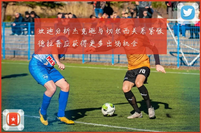 坎迪分析杰克逊与切尔西关系紧张德拉普应获得更多出场机会