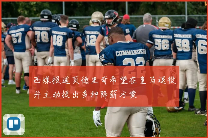 西媒报道莫德里奇希望在皇马退役并主动提出多种降薪方案