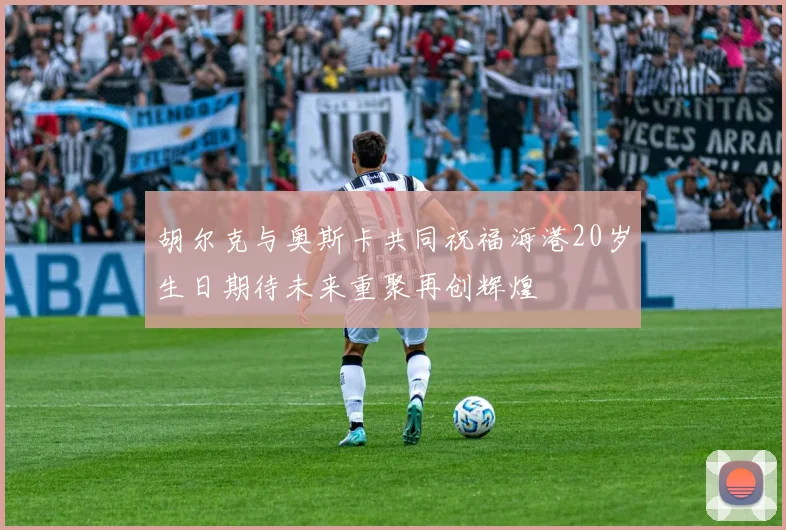 胡尔克与奥斯卡共同祝福海港20岁生日期待未来重聚再创辉煌