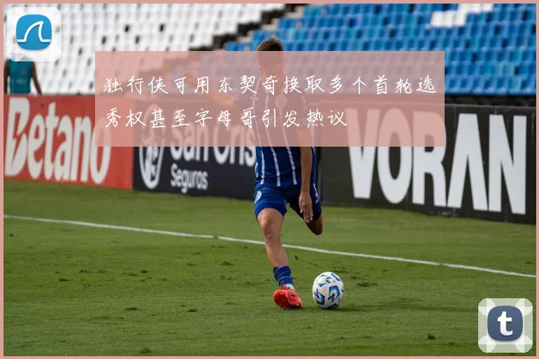 独行侠可用东契奇换取多个首轮选秀权甚至字母哥引发热议